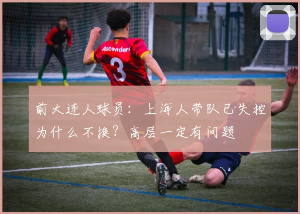 前大连人球员：上海人带队已失控为什么不换？高层一定有问题